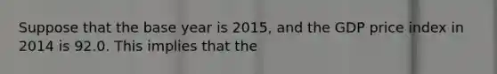 Suppose that the base year is 2015, and the GDP price index in 2014 is 92.0. This implies that the