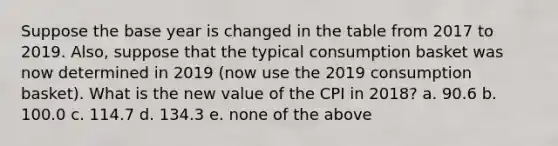 Suppose the base year is changed in the table from 2017 to 2019. Also, suppose that the typical consumption basket was now determined in 2019 (now use the 2019 consumption basket). What is the new value of the CPI in 2018? a. 90.6 b. 100.0 c. 114.7 d. 134.3 e. none of the above