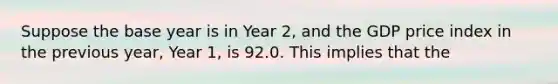 Suppose the base year is in Year 2, and the GDP price index in the previous year, Year 1, is 92.0. This implies that the