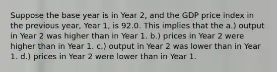 Suppose the base year is in Year 2, and the GDP price index in the previous year, Year 1, is 92.0. This implies that the a.) output in Year 2 was higher than in Year 1. b.) prices in Year 2 were higher than in Year 1. c.) output in Year 2 was lower than in Year 1. d.) prices in Year 2 were lower than in Year 1.