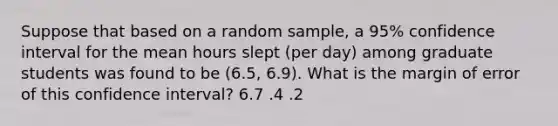 Suppose that based on a random sample, a 95% confidence interval for the mean hours slept (per day) among graduate students was found to be (6.5, 6.9). What is the margin of error of this confidence interval? 6.7 .4 .2