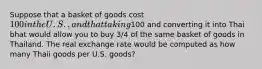 Suppose that a basket of goods cost 100 in the U.S., and that taking100 and converting it into Thai bhat would allow you to buy 3/4 of the same basket of goods in Thailand. The real exchange rate would be computed as how many Thaii goods per U.S. goods?