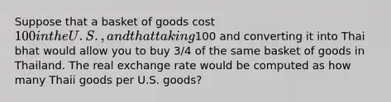 Suppose that a basket of goods cost 100 in the U.S., and that taking100 and converting it into Thai bhat would allow you to buy 3/4 of the same basket of goods in Thailand. The real exchange rate would be computed as how many Thaii goods per U.S. goods?