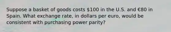 Suppose a basket of goods costs 100 in the U.S. and €80 in Spain. What exchange rate, in dollars per euro, would be consistent with purchasing power parity?