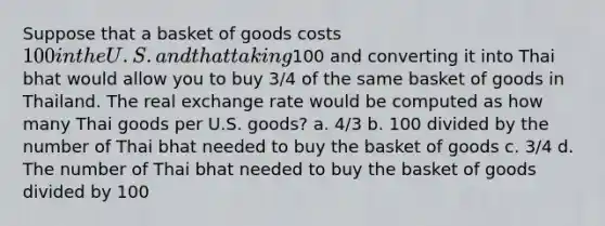 Suppose that a basket of goods costs 100 in the U.S. and that taking100 and converting it into Thai bhat would allow you to buy 3/4 of the same basket of goods in Thailand. The real exchange rate would be computed as how many Thai goods per U.S. goods? a. 4/3 b. 100 divided by the number of Thai bhat needed to buy the basket of goods c. 3/4 d. The number of Thai bhat needed to buy the basket of goods divided by 100