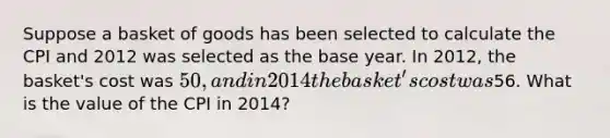 Suppose a basket of goods has been selected to calculate the CPI and 2012 was selected as the base year. In 2012, the basket's cost was 50, and in 2014 the basket's cost was56. What is the value of the CPI in 2014?