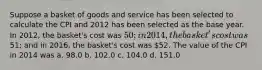 Suppose a basket of goods and service has been selected to calculate the CPI and 2012 has been selected as the base year. In 2012, the basket's cost was 50; in 2014, the basket's cost was51; and in 2016, the basket's cost was 52. The value of the CPI in 2014 was a. 98.0 b. 102.0 c. 104.0 d. 151.0