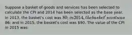 Suppose a basket of goods and services has been selected to calculate the CPI and 2014 has been selected as the base year. In 2013, the basket's cost was 80; in 2014, the basket's cost was86; and in 2015, the basket's cost was 90. The value of the CPI in 2015 was: