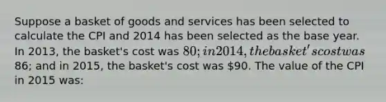 Suppose a basket of goods and services has been selected to calculate the CPI and 2014 has been selected as the base year. In 2013, the basket's cost was 80; in 2014, the basket's cost was86; and in 2015, the basket's cost was 90. The value of the CPI in 2015 was: