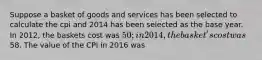 Suppose a basket of goods and services has been selected to calculate the cpi and 2014 has been selected as the base year. In 2012, the baskets cost was 50; in 2014, the basket's cost was58. The value of the CPI in 2016 was