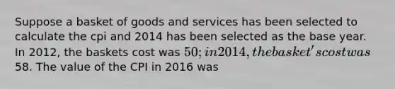 Suppose a basket of goods and services has been selected to calculate the cpi and 2014 has been selected as the base year. In 2012, the baskets cost was 50; in 2014, the basket's cost was58. The value of the CPI in 2016 was