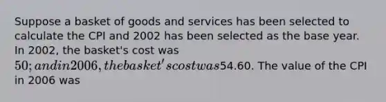 Suppose a basket of goods and services has been selected to calculate the CPI and 2002 has been selected as the base year. In 2002, the basket's cost was 50; and in 2006, the basket's cost was54.60. The value of the CPI in 2006 was