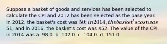 Suppose a basket of goods and services has been selected to calculate the CPI and 2012 has been selected as the base year. In 2012, the basket's cost was 50; in 2014, the basket's cost was51; and in 2016, the basket's cost was 52. The value of the CPI in 2014 was a. 98.0. b. 102.0. c. 104.0. d. 151.0.