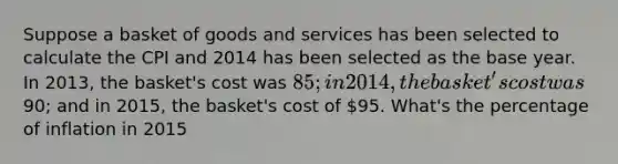 Suppose a basket of goods and services has been selected to calculate the CPI and 2014 has been selected as the base year. In 2013, the basket's cost was 85; in 2014, the basket's cost was90; and in 2015, the basket's cost of 95. What's the percentage of inflation in 2015