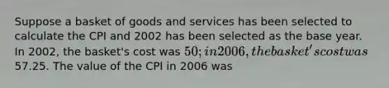 Suppose a basket of goods and services has been selected to calculate the CPI and 2002 has been selected as the base year. In 2002, the basket's cost was 50; in 2006, the basket's cost was57.25. The value of the CPI in 2006 was