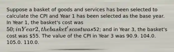 Suppose a basket of goods and services has been selected to calculate the CPI and Year 1 has been selected as the base year. In Year 1, the basket's cost was 50; in Year 2, the basket's cost was52; and in Year 3, the basket's cost was 55. The value of the CPI in Year 3 was 90.9. 104.0. 105.0. 110.0.