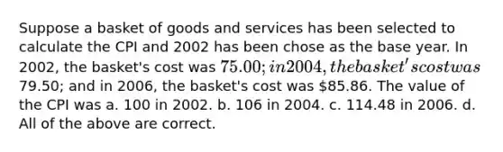 Suppose a basket of goods and services has been selected to calculate the CPI and 2002 has been chose as the base year. In 2002, the basket's cost was 75.00; in 2004, the basket's cost was79.50; and in 2006, the basket's cost was 85.86. The value of the CPI was a. 100 in 2002. b. 106 in 2004. c. 114.48 in 2006. d. All of the above are correct.