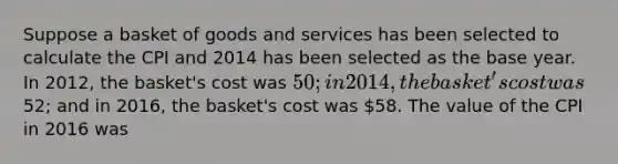 Suppose a basket of goods and services has been selected to calculate the CPI and 2014 has been selected as the base year. In 2012, the basket's cost was 50; in 2014, the basket's cost was52; and in 2016, the basket's cost was 58. The value of the CPI in 2016 was