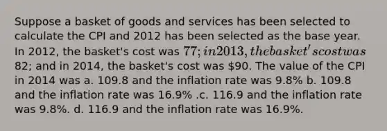 Suppose a basket of goods and services has been selected to calculate the CPI and 2012 has been selected as the base year. In 2012, the basket's cost was 77; in 2013, the basket's cost was82; and in 2014, the basket's cost was 90. The value of the CPI in 2014 was a. 109.8 and the inflation rate was 9.8% b. 109.8 and the inflation rate was 16.9% .c. 116.9 and the inflation rate was 9.8%. d. 116.9 and the inflation rate was 16.9%.