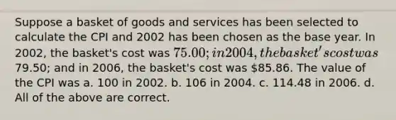 Suppose a basket of goods and services has been selected to calculate the CPI and 2002 has been chosen as the base year. In 2002, the basket's cost was 75.00; in 2004, the basket's cost was79.50; and in 2006, the basket's cost was 85.86. The value of the CPI was a. 100 in 2002. b. 106 in 2004. c. 114.48 in 2006. d. All of the above are correct.