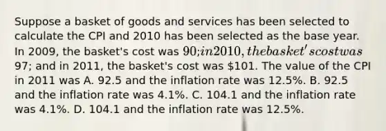 Suppose a basket of goods and services has been selected to calculate the CPI and 2010 has been selected as the base year. In 2009, the basket's cost was 90; in 2010, the basket's cost was97; and in 2011, the basket's cost was 101. The value of the CPI in 2011 was A. 92.5 and the inflation rate was 12.5%. B. 92.5 and the inflation rate was 4.1%. C. 104.1 and the inflation rate was 4.1%. D. 104.1 and the inflation rate was 12.5%.