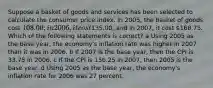 Suppose a basket of goods and services has been selected to calculate the consumer price index. In 2005, the basket of goods cost 108.00; in 2006, it cost135.00; and in 2007, it cost 168.75. Which of the following statements is correct? a Using 2005 as the base year, the economy's inflation rate was higher in 2007 than it was in 2006. b If 2007 is the base year, then the CPI is 33.75 in 2006. c If the CPI is 156.25 in 2007, then 2005 is the base year. d Using 2005 as the base year, the economy's inflation rate for 2006 was 27 percent.