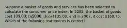 Suppose a basket of goods and services has been selected to calculate the consumer price index. In 2005, the basket of goods cost 108.00; in 2006, it cost135.00; and in 2007, it cost 168.75. Which of the following statements is correct?