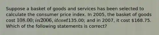 Suppose a basket of goods and services has been selected to calculate the consumer price index. In 2005, the basket of goods cost 108.00; in 2006, it cost135.00; and in 2007, it cost 168.75. Which of the following statements is correct?