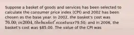 Suppose a basket of goods and services has been selected to calculate the consumer price index (CPI) and 2002 has been chosen as the base year. In 2002, the basket's cost was 76.00; in 2004, the basket's cost was79.50; and in 2006, the basket's cost was 85.00. The value of the CPI was