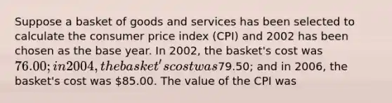 Suppose a basket of goods and services has been selected to calculate the consumer price index (CPI) and 2002 has been chosen as the base year. In 2002, the basket's cost was 76.00; in 2004, the basket's cost was79.50; and in 2006, the basket's cost was 85.00. The value of the CPI was