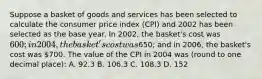 Suppose a basket of goods and services has been selected to calculate the consumer price index (CPI) and 2002 has been selected as the base year. In 2002, the basket's cost was 600; in 2004, the basket's cost was650; and in 2006, the basket's cost was 700. The value of the CPI in 2004 was (round to one decimal place): A. 92.3 B. 106.3 C. 108.3 D. 152