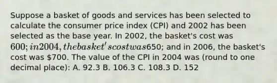 Suppose a basket of goods and services has been selected to calculate the consumer price index (CPI) and 2002 has been selected as the base year. In 2002, the basket's cost was 600; in 2004, the basket's cost was650; and in 2006, the basket's cost was 700. The value of the CPI in 2004 was (round to one decimal place): A. 92.3 B. 106.3 C. 108.3 D. 152