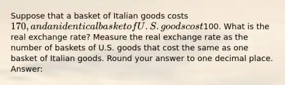 Suppose that a basket of Italian goods costs 170, and an identical basket of U.S. goods cost100. What is the real exchange rate? Measure the real exchange rate as the number of baskets of U.S. goods that cost the same as one basket of Italian goods. Round your answer to one decimal place. Answer: