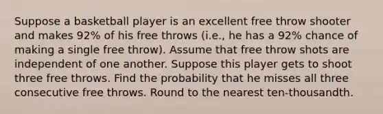 Suppose a basketball player is an excellent free throw shooter and makes 92​% of his free throws​ (i.e., he has a 92​% chance of making a single free​ throw). Assume that free throw shots are independent of one another. Suppose this player gets to shoot three free throws. Find the probability that he misses all three consecutive free throws. Round to the nearest​ ten-thousandth.