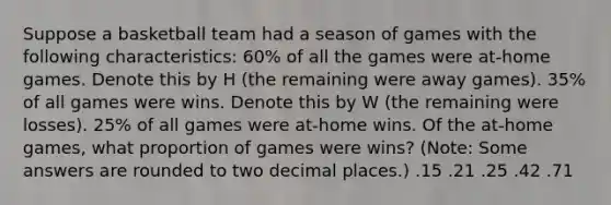 Suppose a basketball team had a season of games with the following characteristics: 60% of all the games were at-home games. Denote this by H (the remaining were away games). 35% of all games were wins. Denote this by W (the remaining were losses). 25% of all games were at-home wins. Of the at-home games, what proportion of games were wins? (Note: Some answers are rounded to two decimal places.) .15 .21 .25 .42 .71