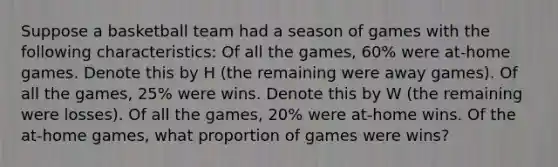 Suppose a basketball team had a season of games with the following characteristics: Of all the games, 60% were at-home games. Denote this by H (the remaining were away games). Of all the games, 25% were wins. Denote this by W (the remaining were losses). Of all the games, 20% were at-home wins. Of the at-home games, what proportion of games were wins?