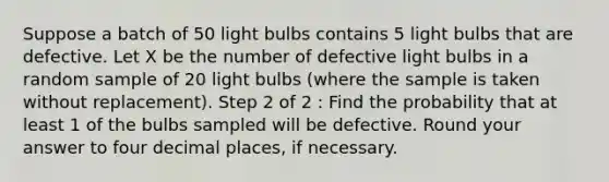 Suppose a batch of 50 light bulbs contains 5 light bulbs that are defective. Let X be the number of defective light bulbs in a random sample of 20 light bulbs (where the sample is taken without replacement). Step 2 of 2 : Find the probability that at least 1 of the bulbs sampled will be defective. Round your answer to four decimal places, if necessary.