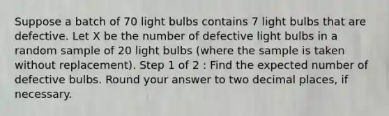 Suppose a batch of 70 light bulbs contains 7 light bulbs that are defective. Let X be the number of defective light bulbs in a random sample of 20 light bulbs (where the sample is taken without replacement). Step 1 of 2 : Find the expected number of defective bulbs. Round your answer to two decimal places, if necessary.