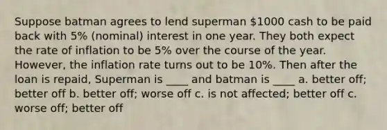 Suppose batman agrees to lend superman 1000 cash to be paid back with 5% (nominal) interest in one year. They both expect the rate of inflation to be 5% over the course of the year. However, the inflation rate turns out to be 10%. Then after the loan is repaid, Superman is ____ and batman is ____ a. better off; better off b. better off; worse off c. is not affected; better off c. worse off; better off