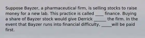 Suppose Bayzer, a pharmaceutical firm, is selling stocks to raise money for a new lab. This practice is called ____ finance. Buying a share of Bayzer stock would give Derrick ______ the firm. In the event that Bayzer runs into financial difficulty, _____will be paid first.