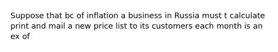 Suppose that bc of inflation a business in Russia must t calculate print and mail a new price list to its customers each month is an ex of