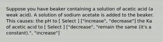 Suppose you have beaker containing a solution of acetic acid (a weak acid). A solution of sodium acetate is added to the beaker. This causes: the pH to [ Select ] ["increase", "decrease"] the Ka of acetic acid to [ Select ] ["decrease", "remain the same (it's a constant).", "increase"]