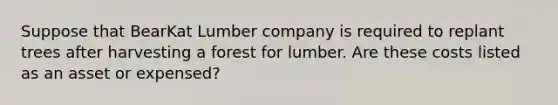 Suppose that BearKat Lumber company is required to replant trees after harvesting a forest for lumber. Are these costs listed as an asset or expensed?