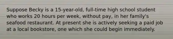 Suppose Becky is a 15-year-old, full-time high school student who works 20 hours per week, without pay, in her family's seafood restaurant. At present she is actively seeking a paid job at a local bookstore, one which she could begin immediately.