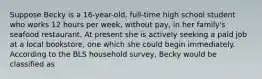 Suppose Becky is a 16-year-old, full-time high school student who works 12 hours per week, without pay, in her family's seafood restaurant. At present she is actively seeking a paid job at a local bookstore, one which she could begin immediately. According to the BLS household survey, Becky would be classified as