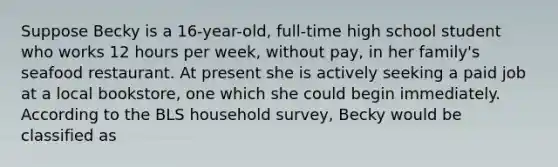 Suppose Becky is a 16-year-old, full-time high school student who works 12 hours per week, without pay, in her family's seafood restaurant. At present she is actively seeking a paid job at a local bookstore, one which she could begin immediately. According to the BLS household survey, Becky would be classified as