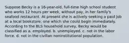 Suppose Becky is a 16-year-old, full-time high school student who works 12 hours per week, without pay, in her family's seafood restaurant. At present she is actively seeking a paid job at a local bookstore, one which she could begin immediately. According to the BLS household survey, Becky would be classified as a. employed. b. unemployed. c. not in the labor force. d. not in the civilian noninstitutional population.