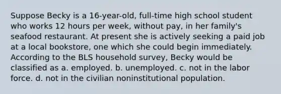 Suppose Becky is a 16-year-old, full-time high school student who works 12 hours per week, without pay, in her family's seafood restaurant. At present she is actively seeking a paid job at a local bookstore, one which she could begin immediately. According to the BLS household survey, Becky would be classified as a. employed. b. unemployed. c. not in the labor force. d. not in the civilian noninstitutional population.