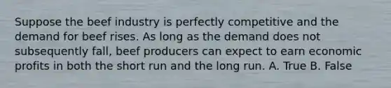 Suppose the beef industry is perfectly competitive and the demand for beef rises. As long as the demand does not subsequently fall, beef producers can expect to earn economic profits in both the short run and the long run. A. True B. False