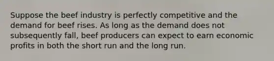 Suppose the beef industry is perfectly competitive and the demand for beef rises. As long as the demand does not subsequently fall, beef producers can expect to earn economic profits in both the short run and the long run.